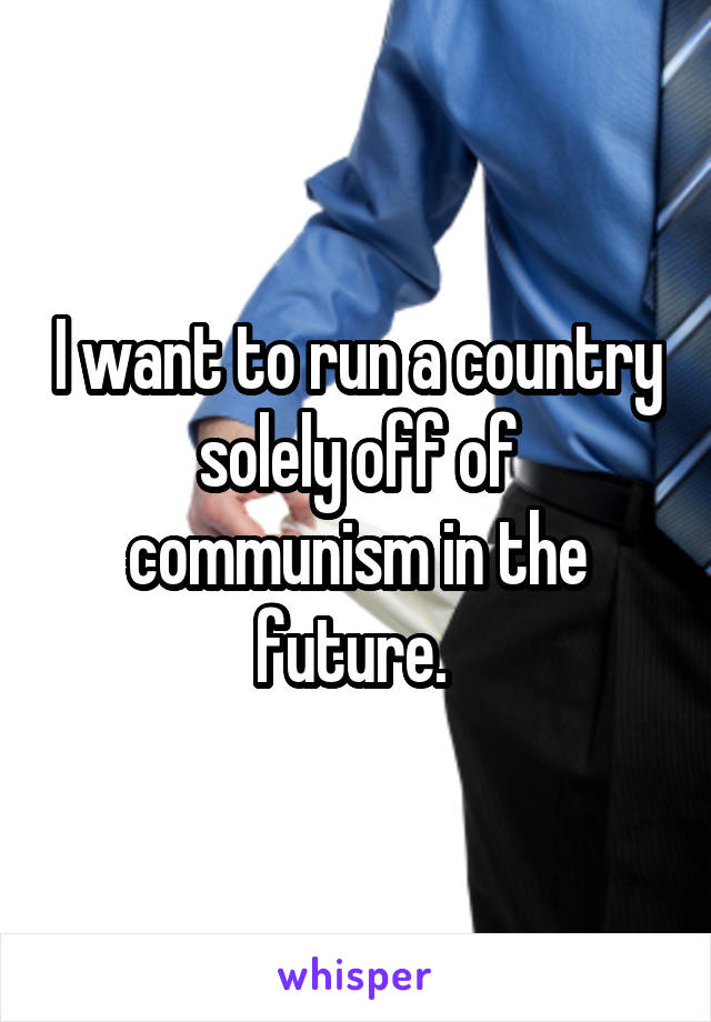 I want to run a country solely off of communism in the future. 