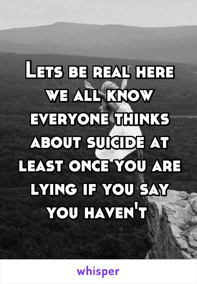 Lets be real here we all know everyone thinks about suicide at least once you are lying if you say you haven't 