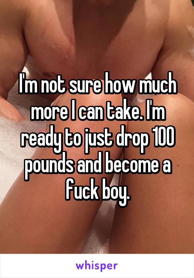 I'm not sure how much more I can take. I'm ready to just drop 100 pounds and become a fuck boy.