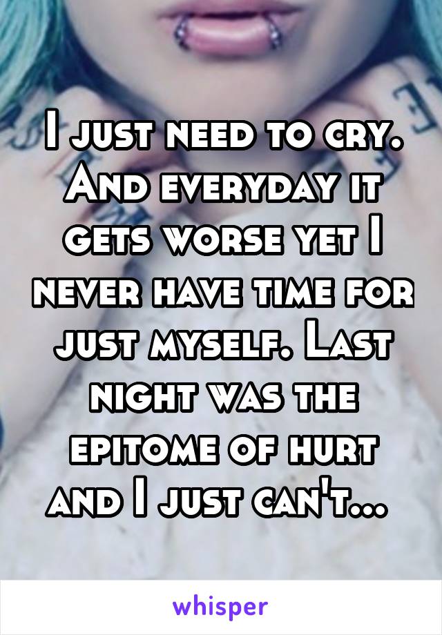 I just need to cry. And everyday it gets worse yet I never have time for just myself. Last night was the epitome of hurt and I just can't... 