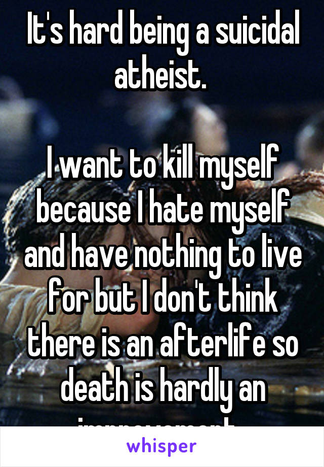 It's hard being a suicidal atheist. 

I want to kill myself because I hate myself and have nothing to live for but I don't think there is an afterlife so death is hardly an improvement. 