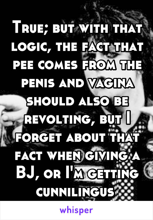 True; but with that logic, the fact that pee comes from the penis and vagina should also be revolting, but I forget about that fact when giving a BJ, or I'm getting cunnilingus 