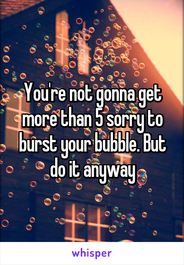 You're not gonna get more than 5 sorry to burst your bubble. But do it anyway