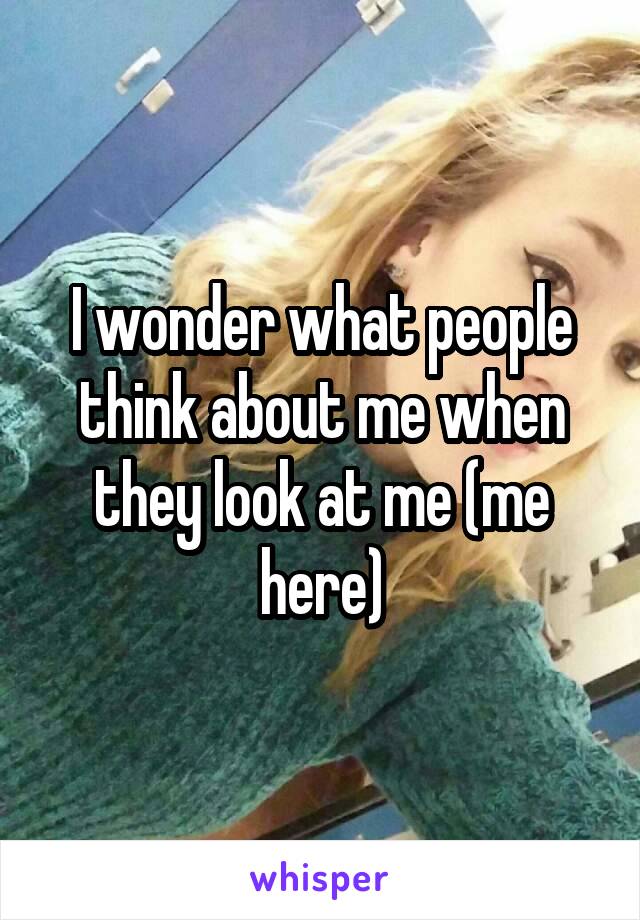 I wonder what people think about me when they look at me (me here)