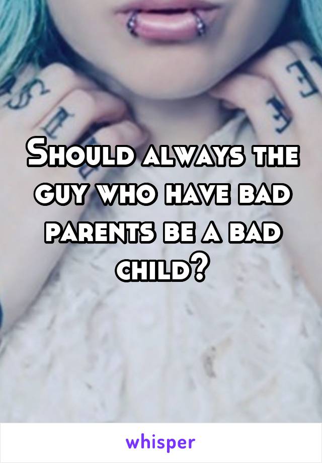 Should always the guy who have bad parents be a bad child?
