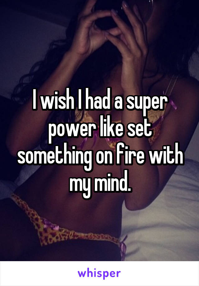 I wish I had a super power like set something on fire with my mind.