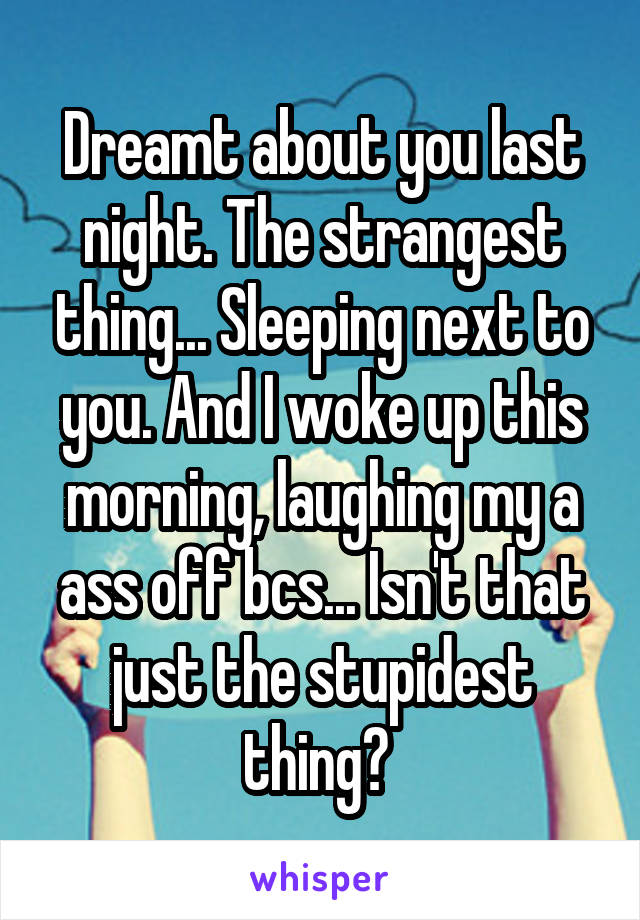 Dreamt about you last night. The strangest thing... Sleeping next to you. And I woke up this morning, laughing my a ass off bcs... Isn't that just the stupidest thing? 