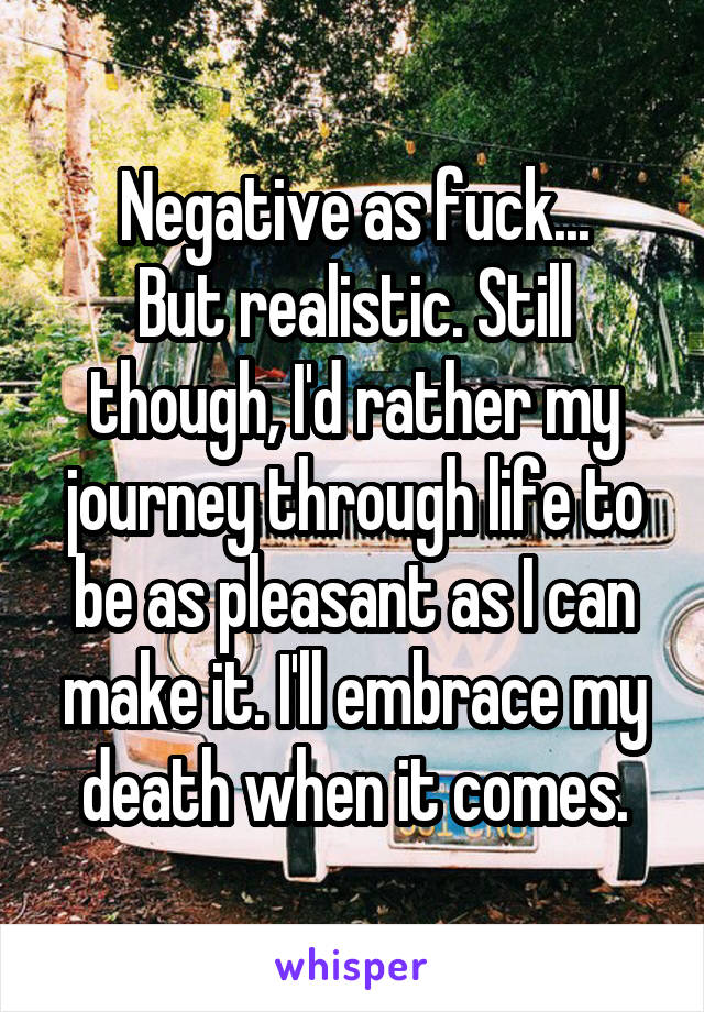 Negative as fuck...
But realistic. Still though, I'd rather my journey through life to be as pleasant as I can make it. I'll embrace my death when it comes.
