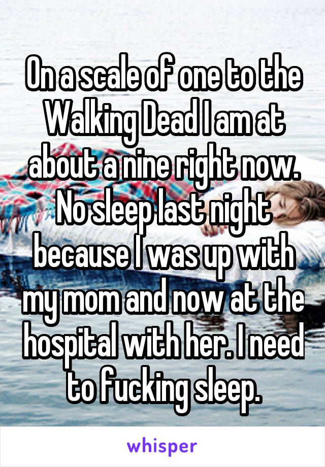 On a scale of one to the Walking Dead I am at about a nine right now. No sleep last night because I was up with my mom and now at the hospital with her. I need to fucking sleep.