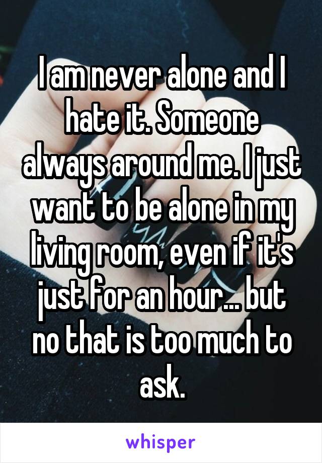 I am never alone and I hate it. Someone always around me. I just want to be alone in my living room, even if it's just for an hour... but no that is too much to ask.