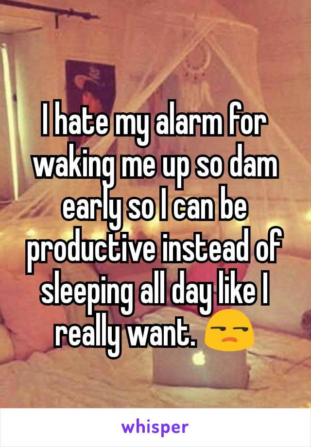 I hate my alarm for waking me up so dam early so I can be productive instead of sleeping all day like I really want. 😒