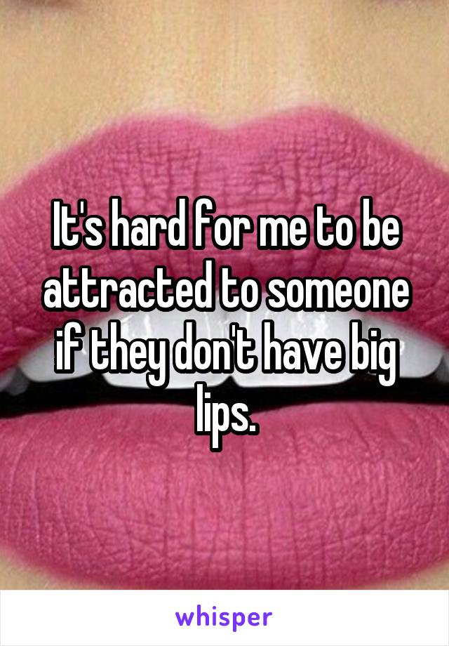 It's hard for me to be attracted to someone if they don't have big lips.