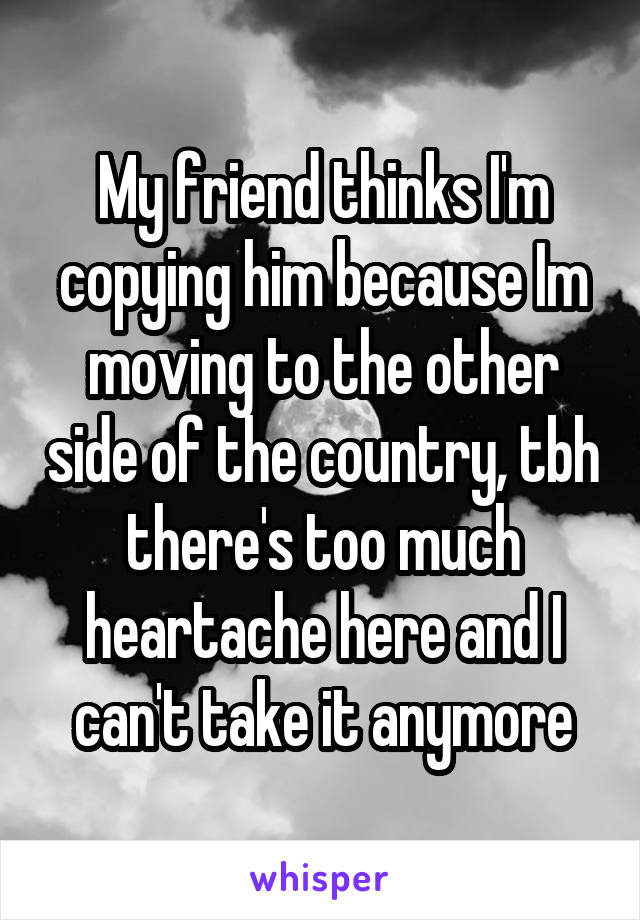 My friend thinks I'm copying him because Im moving to the other side of the country, tbh there's too much heartache here and I can't take it anymore