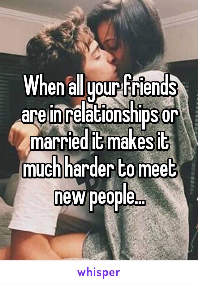 When all your friends are in relationships or married it makes it much harder to meet new people...