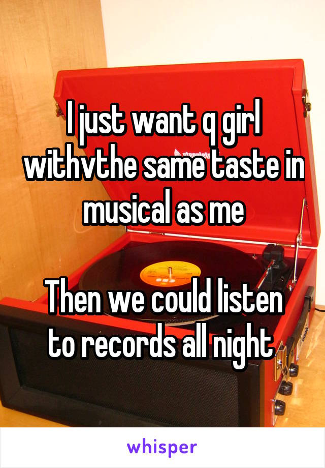 I just want q girl withvthe same taste in musical as me

Then we could listen to records all night 