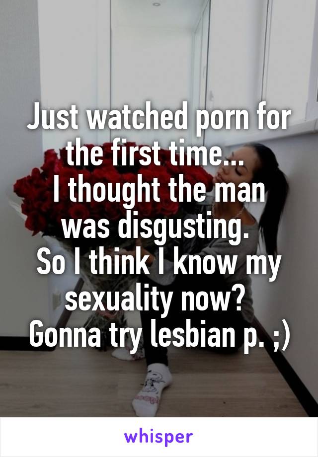 Just watched porn for the first time... 
I thought the man was disgusting. 
So I think I know my sexuality now? 
Gonna try lesbian p. ;)