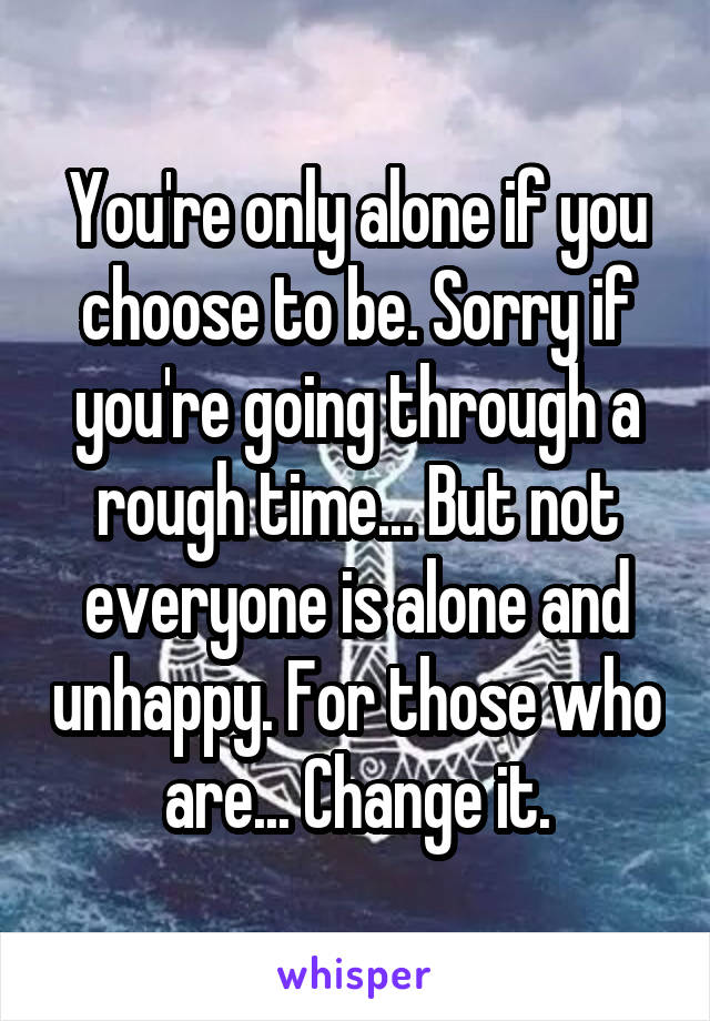 You're only alone if you choose to be. Sorry if you're going through a rough time... But not everyone is alone and unhappy. For those who are... Change it.