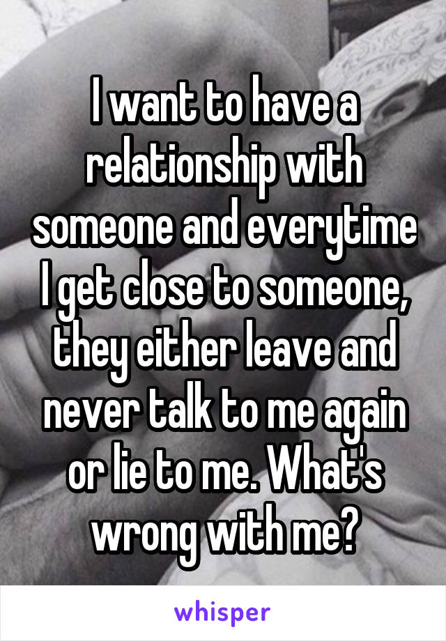 I want to have a relationship with someone and everytime I get close to someone, they either leave and never talk to me again or lie to me. What's wrong with me?