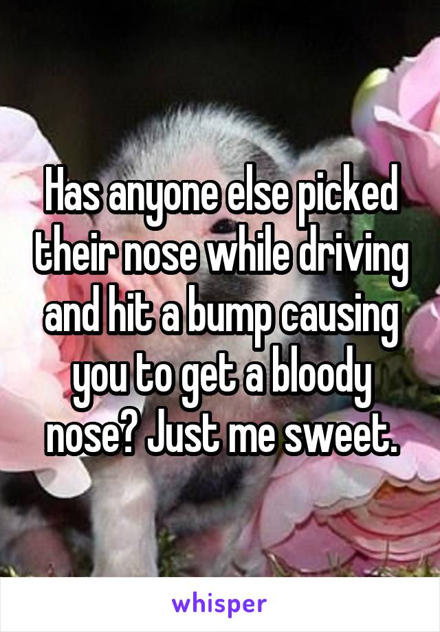 Has anyone else picked their nose while driving and hit a bump causing you to get a bloody nose? Just me sweet.