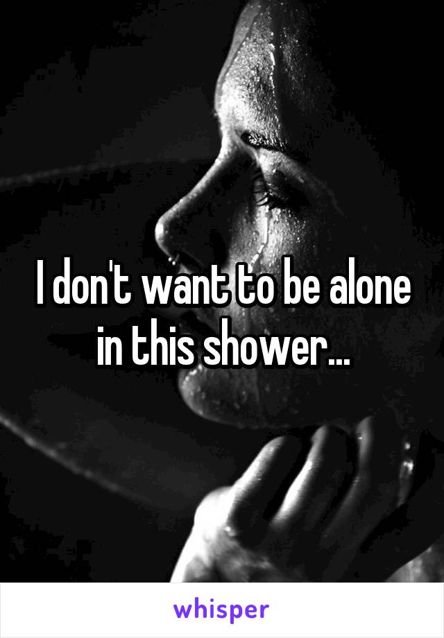 I don't want to be alone in this shower...