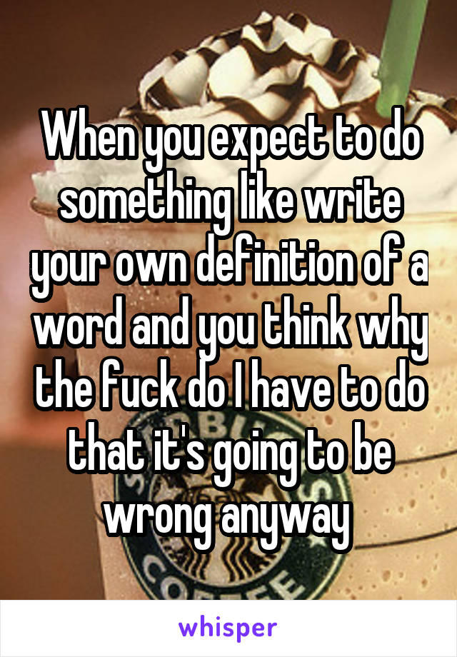 When you expect to do something like write your own definition of a word and you think why the fuck do I have to do that it's going to be wrong anyway 