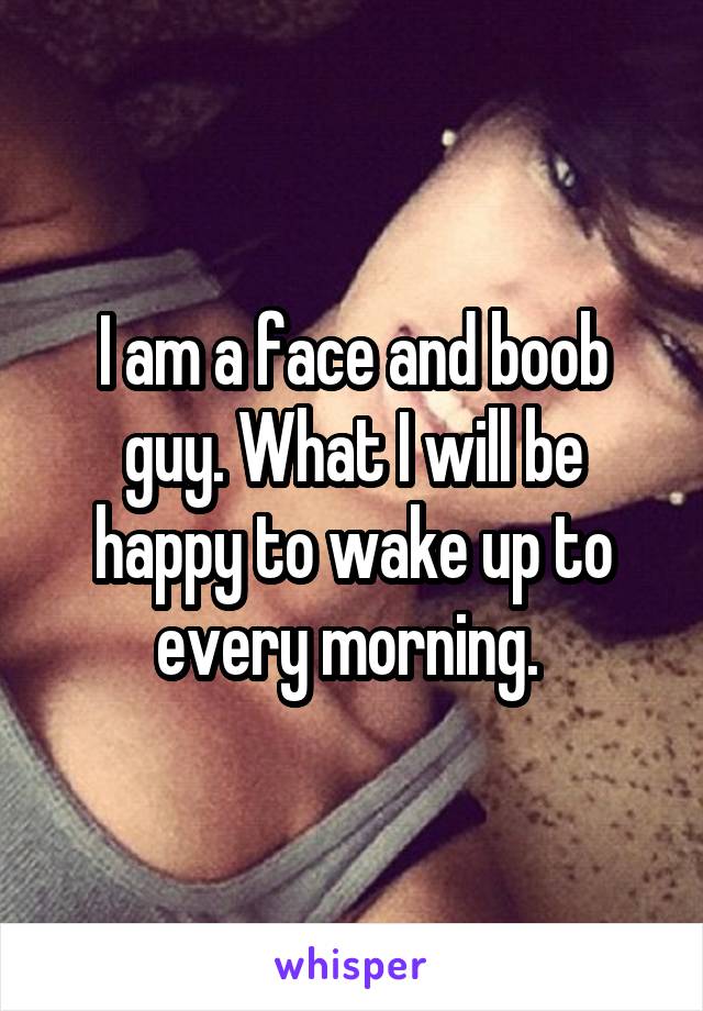 I am a face and boob guy. What I will be happy to wake up to every morning. 