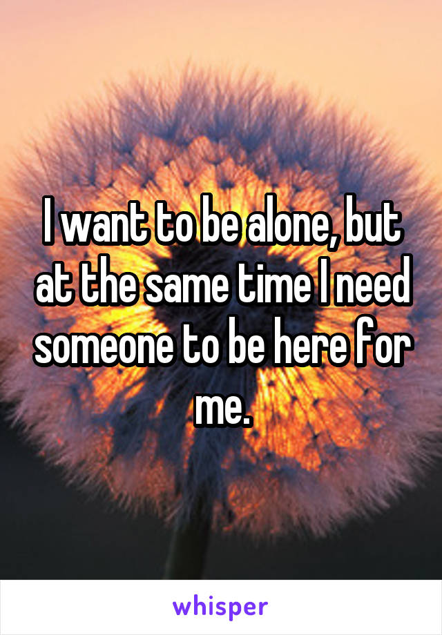 I want to be alone, but at the same time I need someone to be here for me.