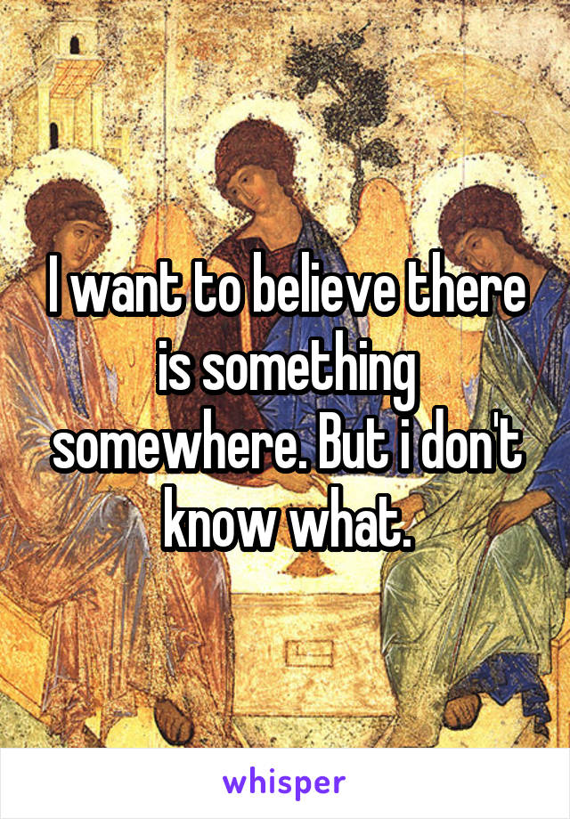 I want to believe there is something somewhere. But i don't know what.