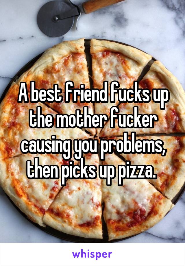 A best friend fucks up the mother fucker causing you problems, then picks up pizza. 