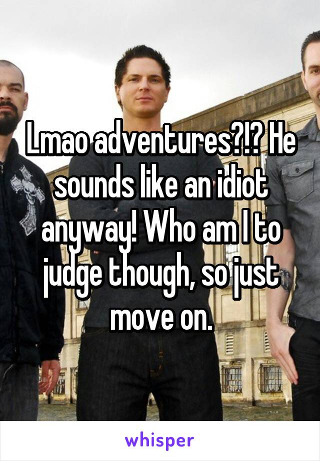 Lmao adventures?!? He sounds like an idiot anyway! Who am I to judge though, so just move on.