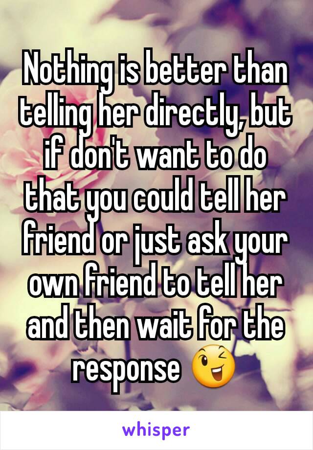 Nothing is better than telling her directly, but if don't want to do that you could tell her friend or just ask your own friend to tell her and then wait for the response 😉