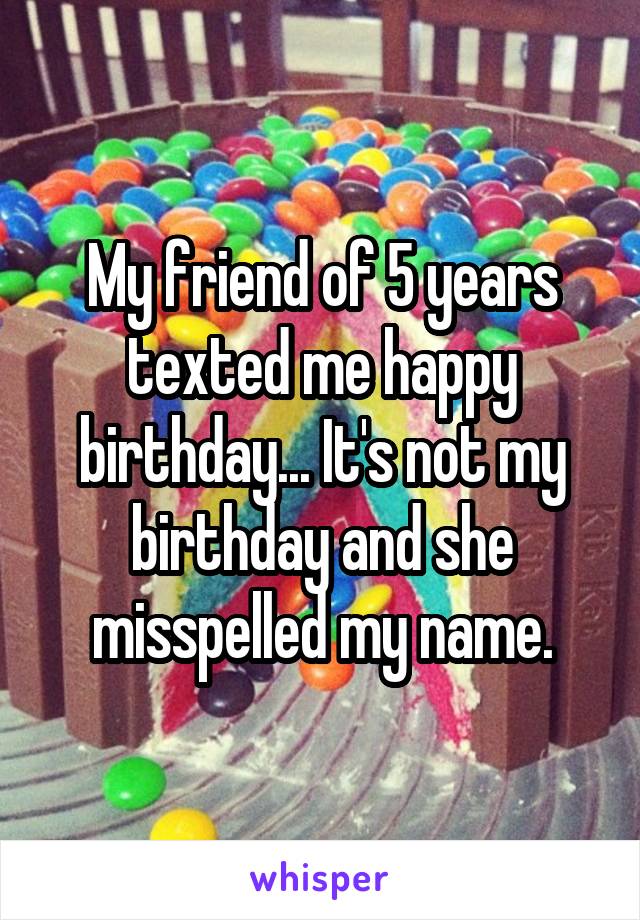 My friend of 5 years texted me happy birthday... It's not my birthday and she misspelled my name.