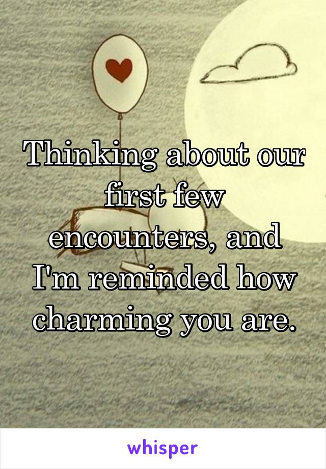 Thinking about our first few encounters, and I'm reminded how charming you are.