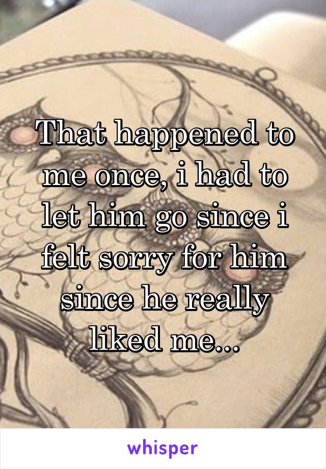 That happened to me once, i had to let him go since i felt sorry for him since he really liked me...