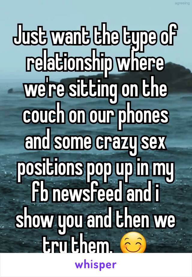 Just want the type of relationship where we're sitting on the couch on our phones and some crazy sex positions pop up in my fb newsfeed and i show you and then we try them. 😊