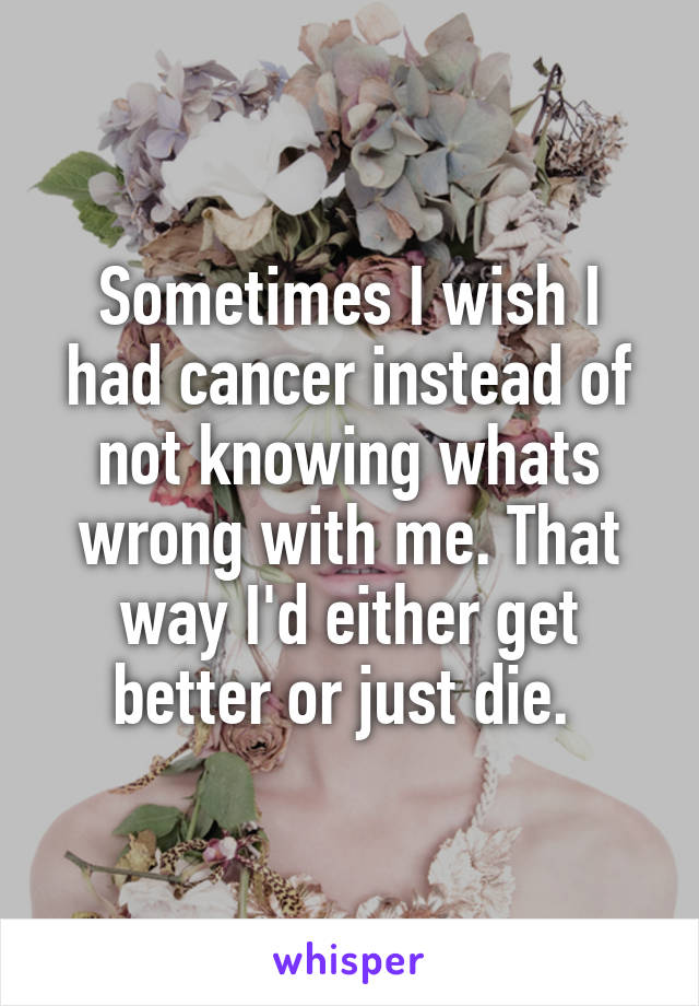 Sometimes I wish I had cancer instead of not knowing whats wrong with me. That way I'd either get better or just die. 