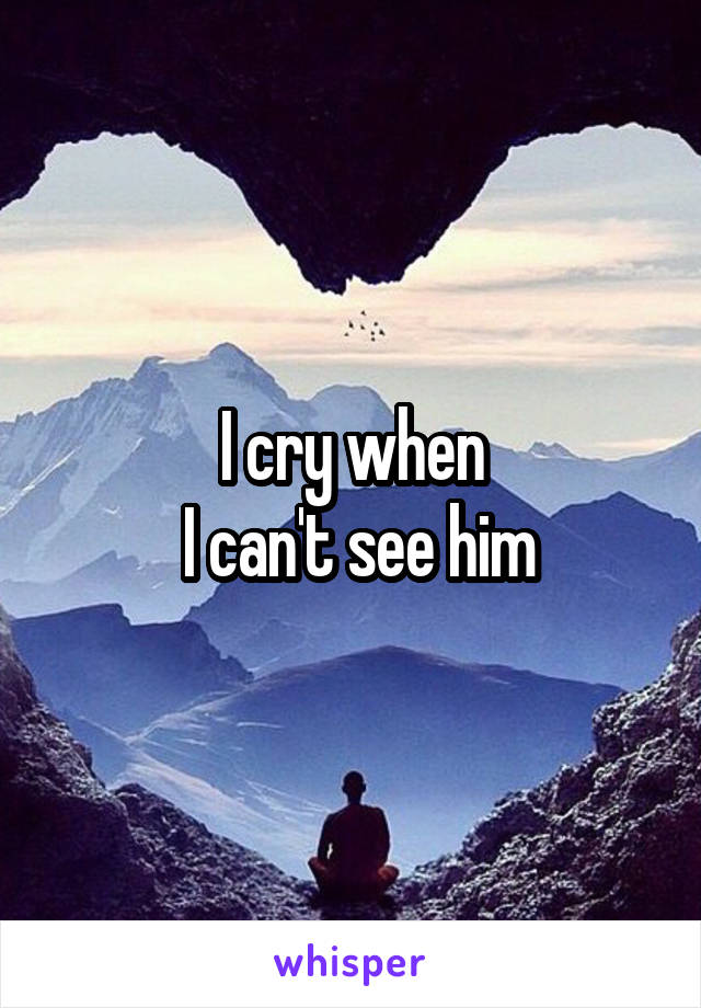 I cry when
 I can't see him