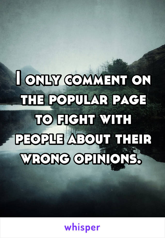 I only comment on the popular page to fight with people about their wrong opinions. 