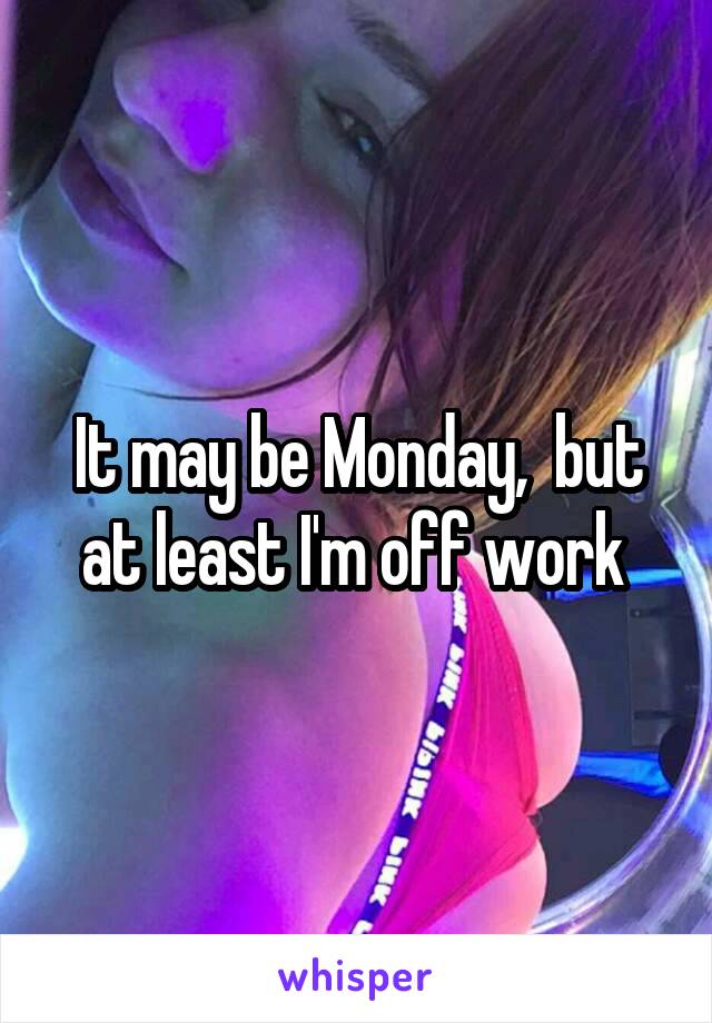 It may be Monday,  but at least I'm off work 