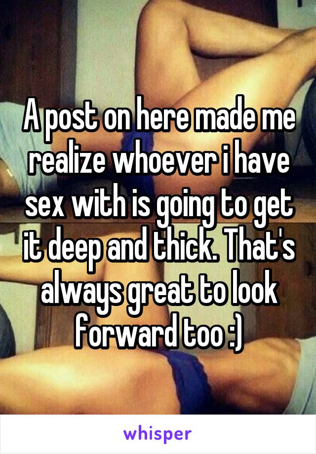 A post on here made me realize whoever i have sex with is going to get it deep and thick. That's always great to look forward too :)