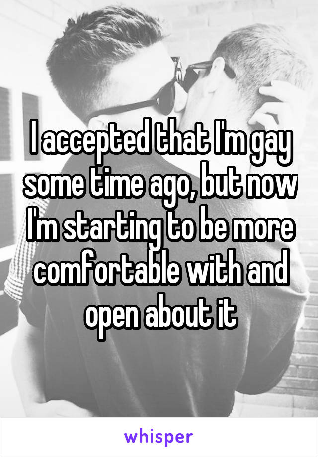 I accepted that I'm gay some time ago, but now I'm starting to be more comfortable with and open about it