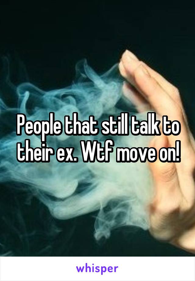 People that still talk to their ex. Wtf move on!