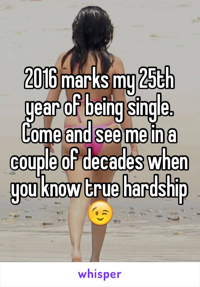 2016 marks my 25th year of being single. Come and see me in a couple of decades when you know true hardship 😉