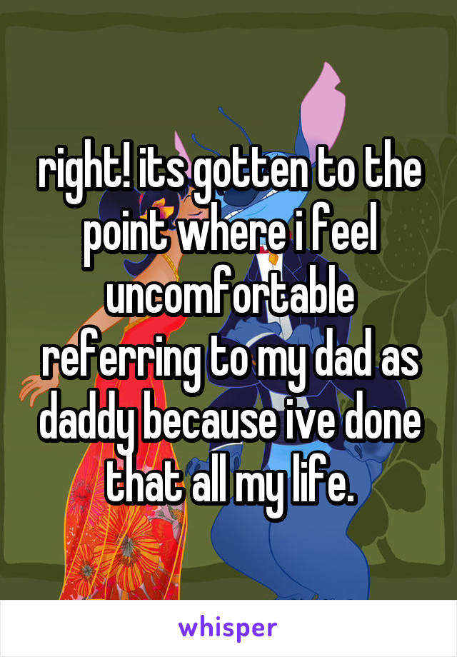 right! its gotten to the point where i feel uncomfortable referring to my dad as daddy because ive done that all my life.