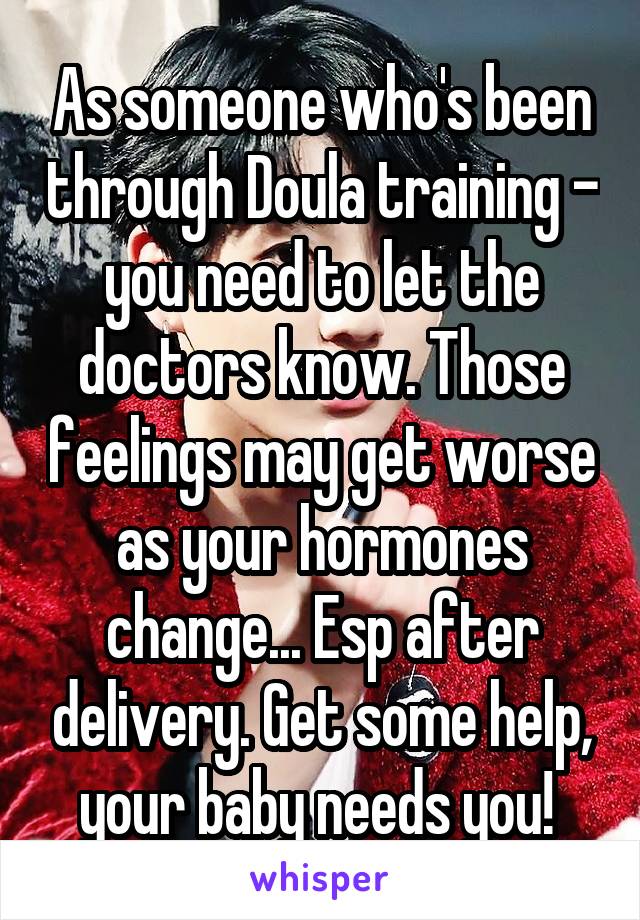 As someone who's been through Doula training - you need to let the doctors know. Those feelings may get worse as your hormones change... Esp after delivery. Get some help, your baby needs you! 