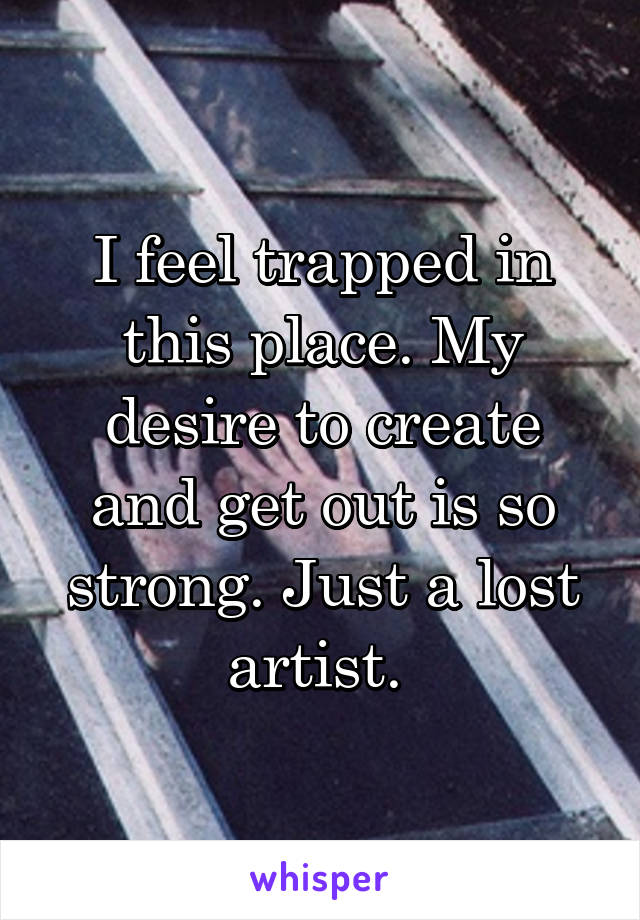 I feel trapped in this place. My desire to create and get out is so strong. Just a lost artist. 