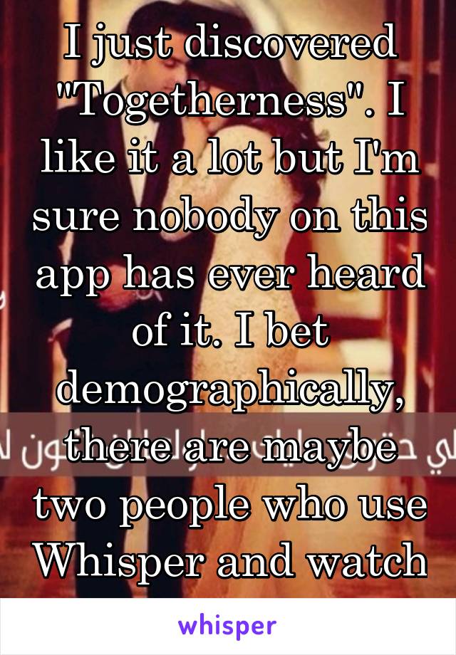 I just discovered "Togetherness". I like it a lot but I'm sure nobody on this app has ever heard of it. I bet demographically, there are maybe two people who use Whisper and watch "Togetherness". 