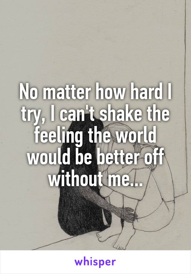 No matter how hard I try, I can't shake the feeling the world would be better off without me...