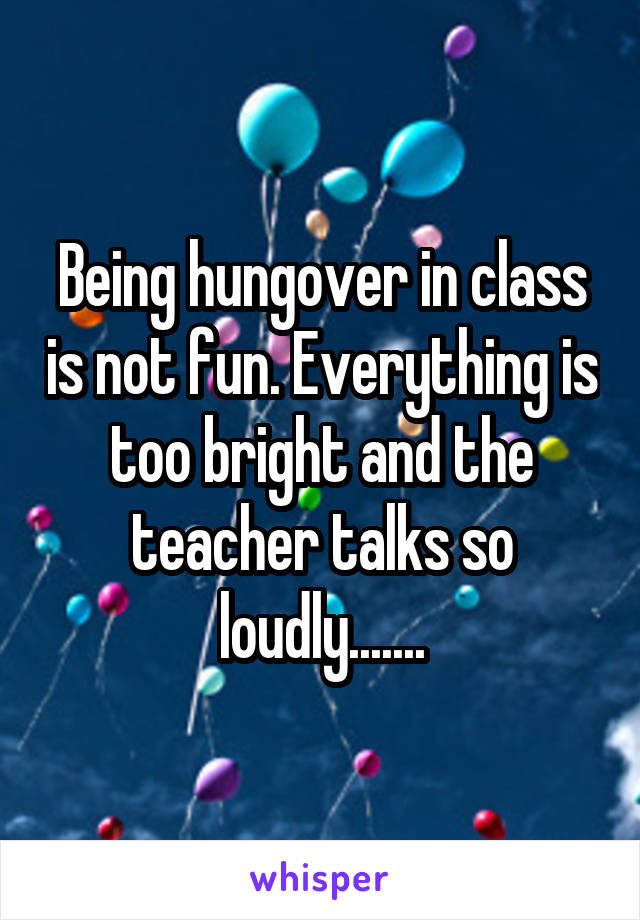 Being hungover in class is not fun. Everything is too bright and the teacher talks so loudly.......