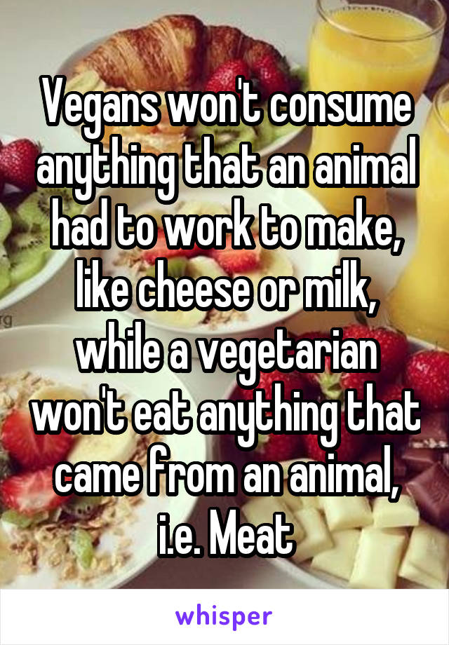 Vegans won't consume anything that an animal had to work to make, like cheese or milk, while a vegetarian won't eat anything that came from an animal, i.e. Meat